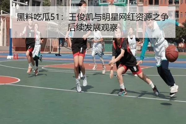 黑料吃瓜51：王俊凯与明星网红资源之争后续发展观察